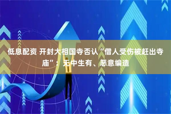 低息配资 开封大相国寺否认“僧人受伤被赶出寺庙”：无中生有、恶意编造