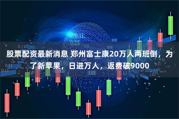 股票配资最新消息 郑州富士康20万人两班倒，为了新苹果，日进万人，返费破9000