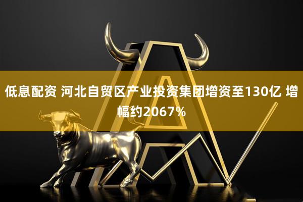 低息配资 河北自贸区产业投资集团增资至130亿 增幅约2067%