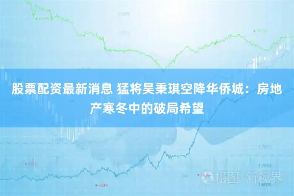 股票配资最新消息 猛将吴秉琪空降华侨城：房地产寒冬中的破局希望