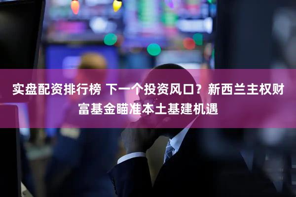 实盘配资排行榜 下一个投资风口？新西兰主权财富基金瞄准本土基建机遇
