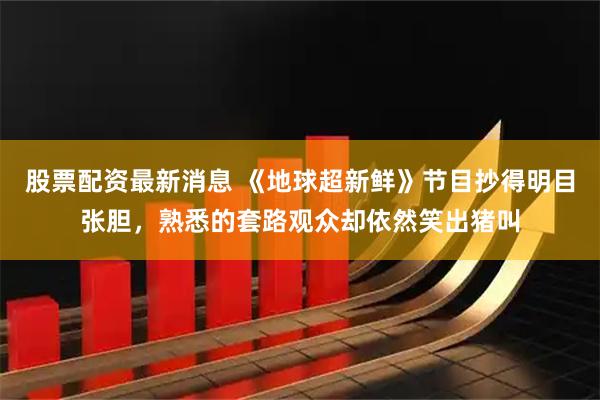 股票配资最新消息 《地球超新鲜》节目抄得明目张胆，熟悉的套路观众却依然笑出猪叫