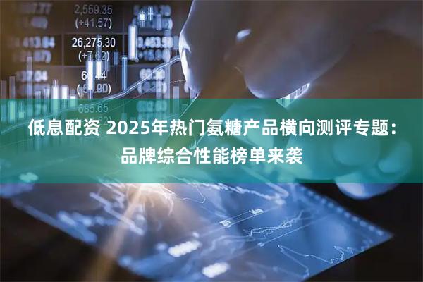 低息配资 2025年热门氨糖产品横向测评专题：品牌综合性能榜单来袭