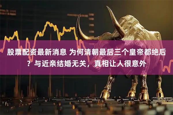 股票配资最新消息 为何清朝最后三个皇帝都绝后？与近亲结婚无关，真相让人很意外
