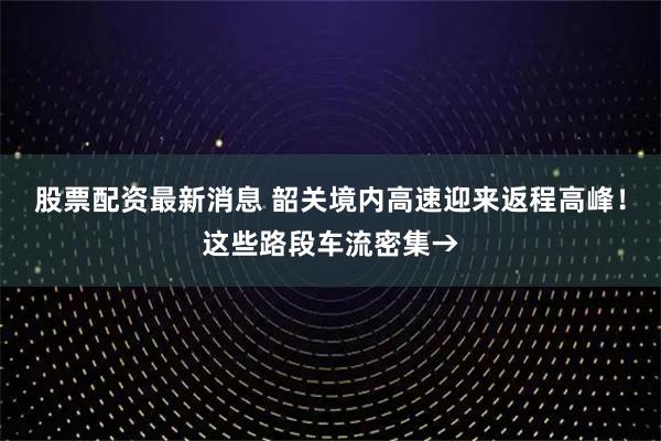 股票配资最新消息 韶关境内高速迎来返程高峰！这些路段车流密集→