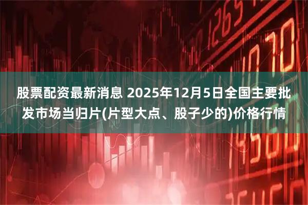 股票配资最新消息 2025年12月5日全国主要批发市场当归片(片型大点、股子少的)价格行情