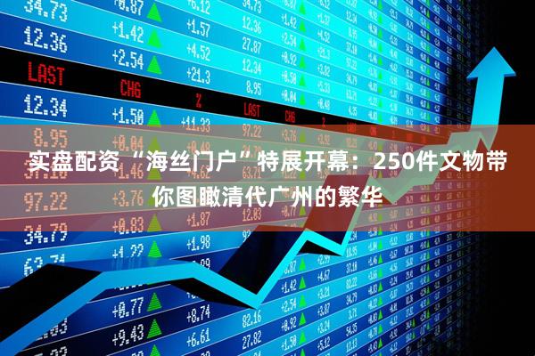 实盘配资 “海丝门户”特展开幕：250件文物带你图瞰清代广州的繁华
