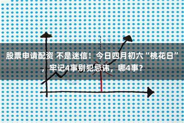股票申请配资 不是迷信！今日四月初六“桃花日”，牢记4事别犯忌讳，哪4事？